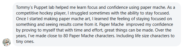 Tommy's Puppet lab helped me learn focus and confidence using paper mache. As a competitive hockey player, I struggled sometimes with the ability to stay focused. Once I started making paper mache art, I learned the feeling of staying focused on something and seeing results come from it. Paper Mache improved my confidence by proving to myself that with time and effort, great things can be made. Over the years, I've made close to 80 Paper Mache characters. Including life size characters to tiny ones.